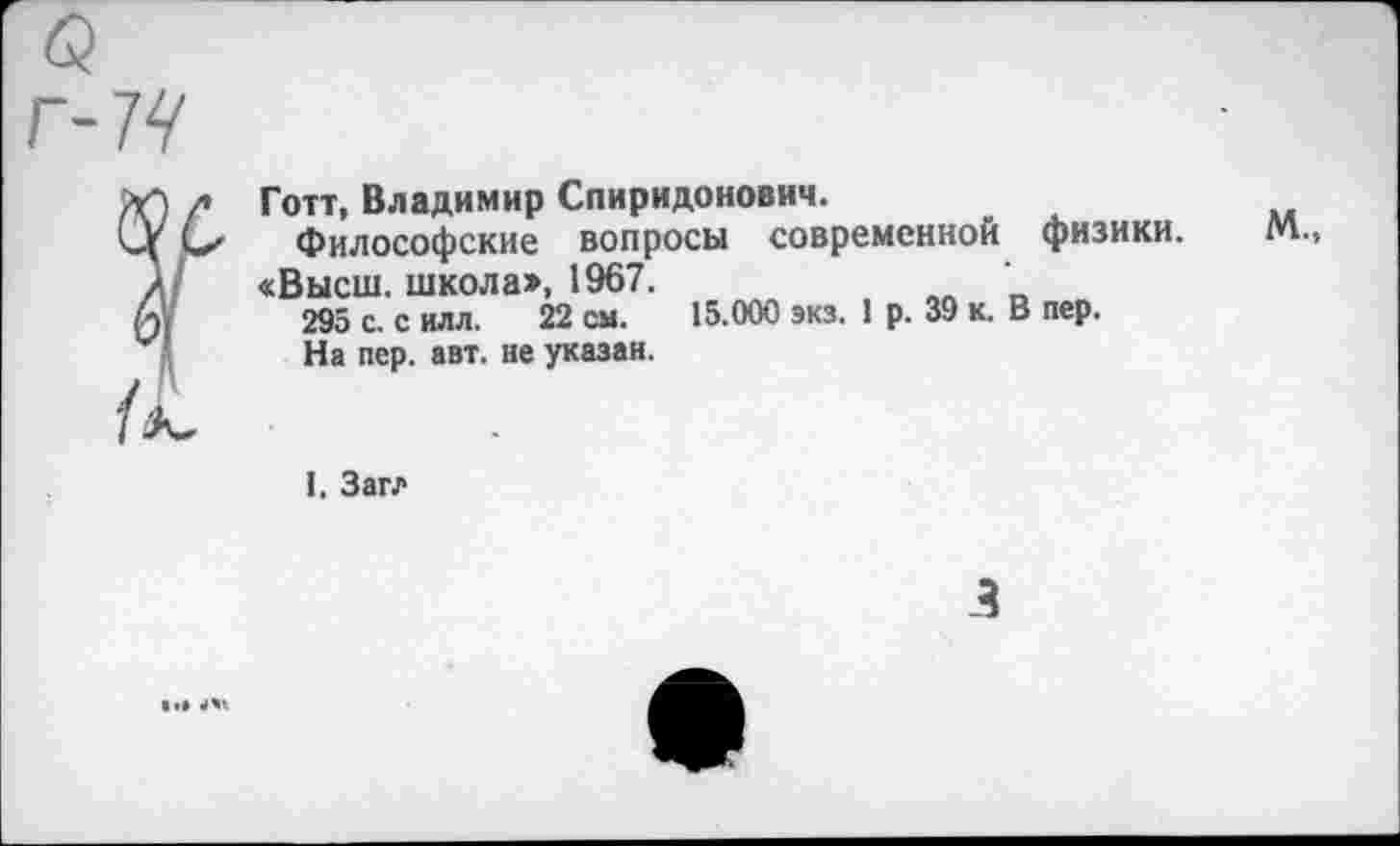 ﻿Готт, Владимир Спиридонович.
Философские вопросы современной физики. М., «Высш, школа», 1967.
295 с. с илл. 22 см. 15.000 экз. 1 р. 39 к. В пер.
На пер. авт. не указан.
I. Загл